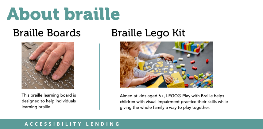 About braille. Braille Boards. Picture of fingers on braille. This braille learning board is designed to help individuals learning braille. Braille Lego Kit. Picture of children playing with legos. Aimed at kids aged 6+, LEGO® Play with Braille helps children with visual impairment practice their skills while giving the whole family a way to play together. Label: Accessibility lending.